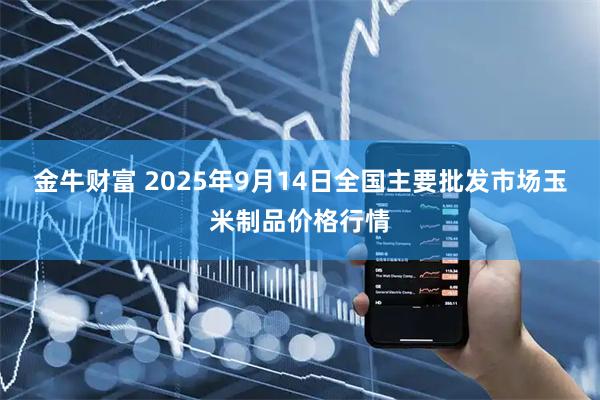 金牛财富 2025年9月14日全国主要批发市场玉米制品价格行情