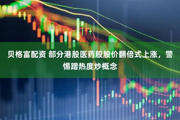 贝格富配资 部分港股医药股股价翻倍式上涨，警惕蹭热度炒概念