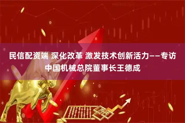 民信配资端 深化改革 激发技术创新活力——专访中国机械总院董事长王德成