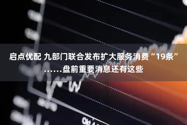 启点优配 九部门联合发布扩大服务消费“19条”……盘前重要消息还有这些