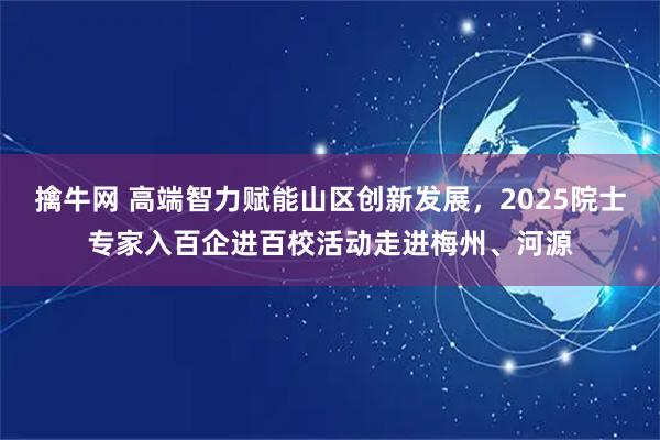 擒牛网 高端智力赋能山区创新发展，2025院士专家入百企进百校活动走进梅州、河源