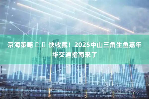 京海策略 ​​快收藏！2025中山三角生鱼嘉年华交通指南来了
