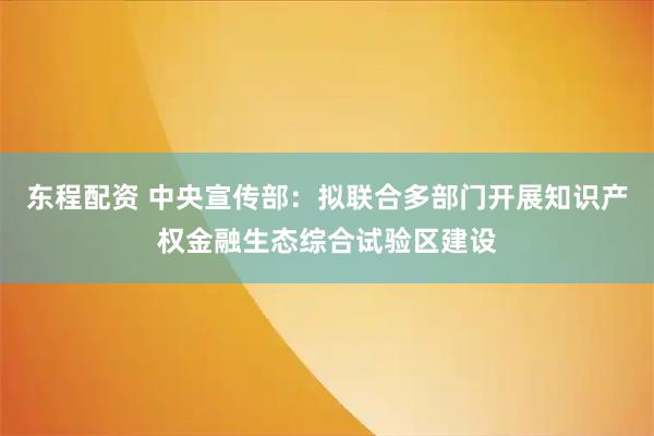 东程配资 中央宣传部：拟联合多部门开展知识产权金融生态综合试验区建设