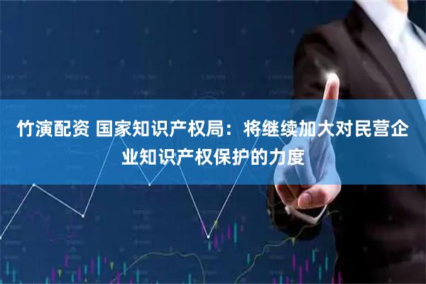 竹演配资 国家知识产权局：将继续加大对民营企业知识产权保护的力度