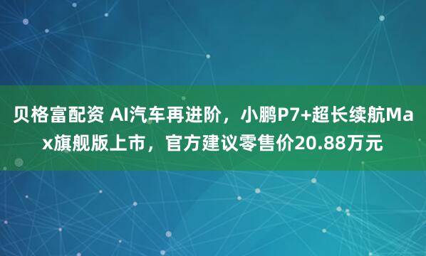 贝格富配资 AI汽车再进阶，小鹏P7+超长续航Max旗舰版上市，官方建议零售价20.88万元