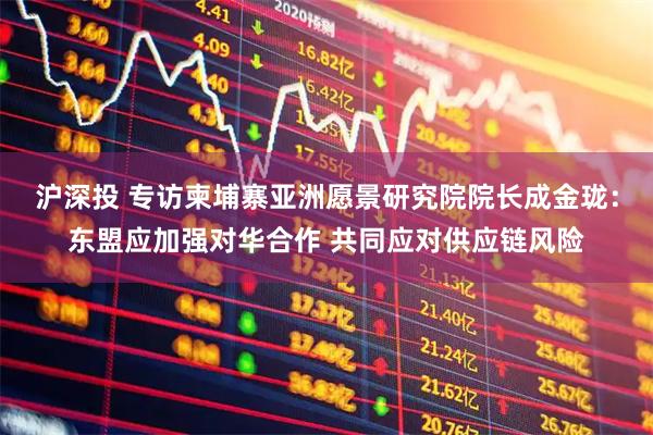 沪深投 专访柬埔寨亚洲愿景研究院院长成金珑：东盟应加强对华合作 共同应对供应链风险