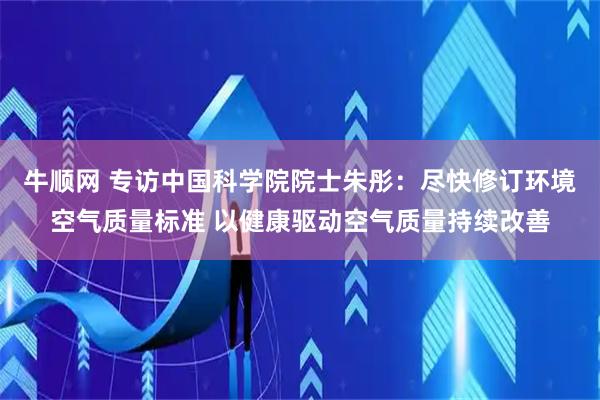 牛顺网 专访中国科学院院士朱彤：尽快修订环境空气质量标准 以健康驱动空气质量持续改善