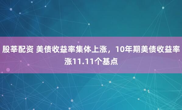 股莘配资 美债收益率集体上涨，10年期美债收益率涨11.11个基点