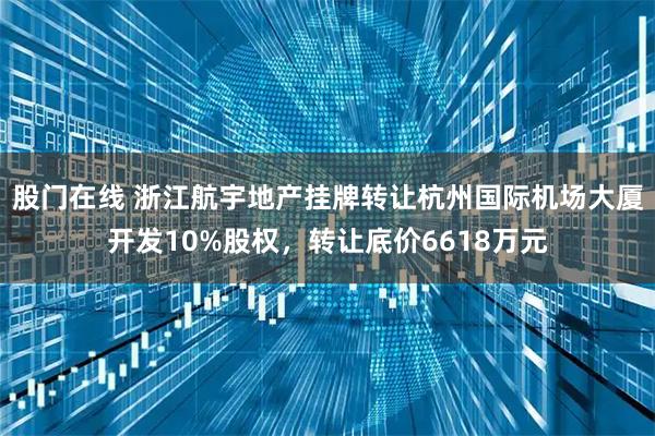 股门在线 浙江航宇地产挂牌转让杭州国际机场大厦开发10%股权，转让底价6618万元