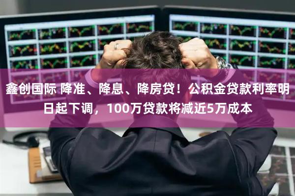 鑫创国际 降准、降息、降房贷！公积金贷款利率明日起下调，100万贷款将减近5万成本