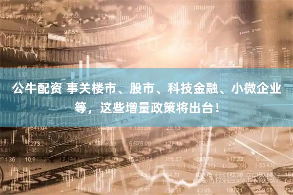 公牛配资 事关楼市、股市、科技金融、小微企业等，这些增量政策将出台！