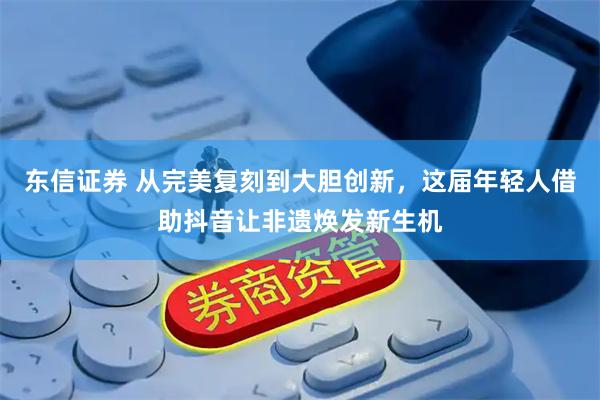 东信证券 从完美复刻到大胆创新，这届年轻人借助抖音让非遗焕发新生机