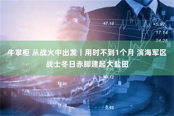 牛掌柜 从战火中出发丨用时不到1个月 滨海军区战士冬日赤脚建起大盐田