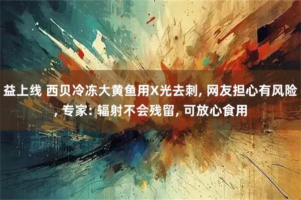 益上线 西贝冷冻大黄鱼用X光去刺, 网友担心有风险, 专家: 辐射不会残留, 可放心食用