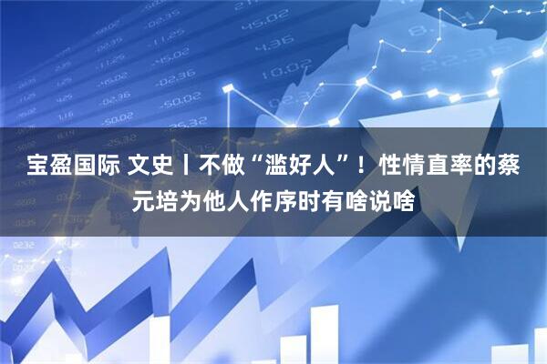 宝盈国际 文史丨不做“滥好人”！性情直率的蔡元培为他人作序时有啥说啥