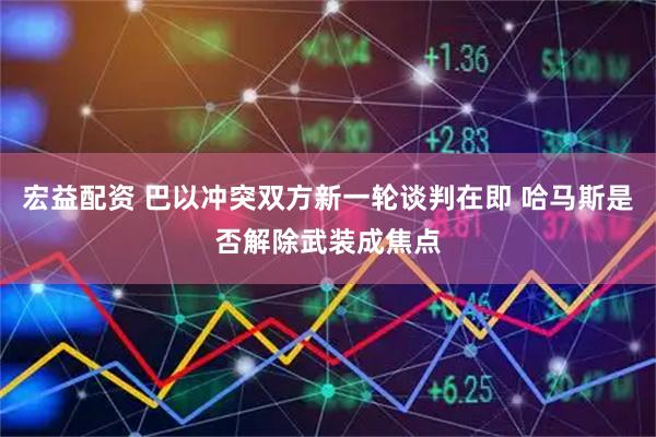 宏益配资 巴以冲突双方新一轮谈判在即 哈马斯是否解除武装成焦点