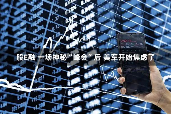 股E融 一场神秘“峰会”后 美军开始焦虑了