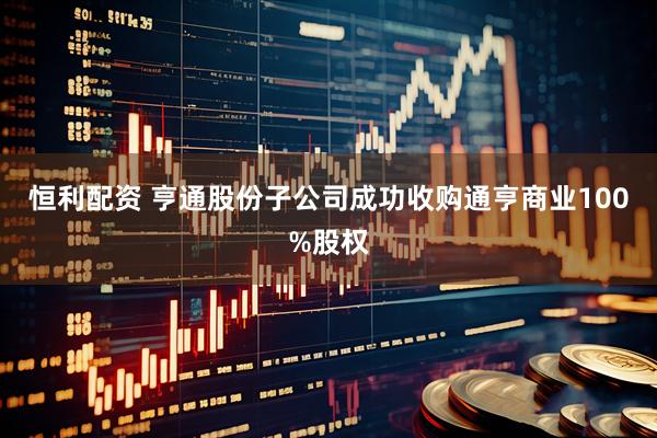 恒利配资 亨通股份子公司成功收购通亨商业100%股权