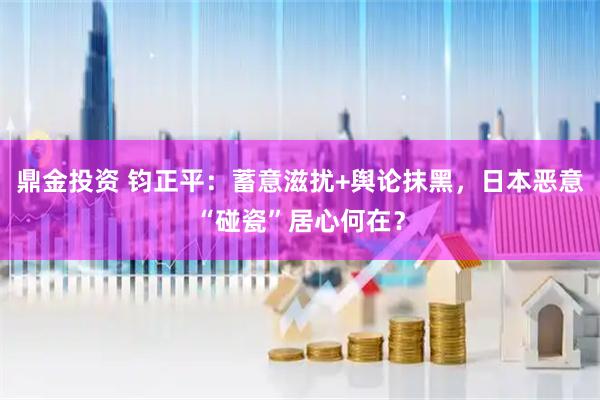 鼎金投资 钧正平：蓄意滋扰+舆论抹黑，日本恶意“碰瓷”居心何在？