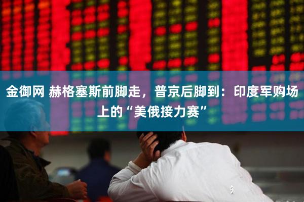 金御网 赫格塞斯前脚走，普京后脚到：印度军购场上的“美俄接力赛”