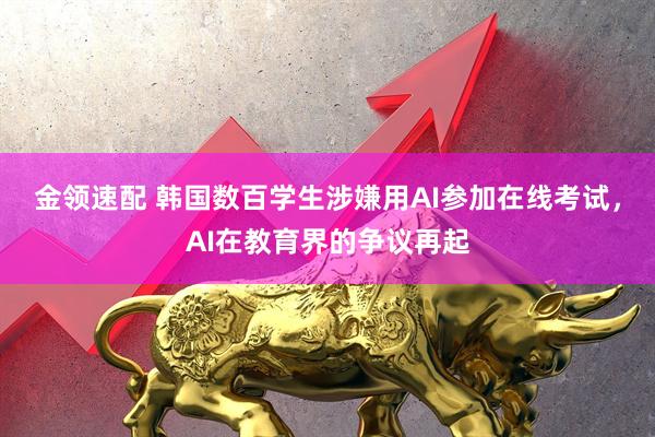 金领速配 韩国数百学生涉嫌用AI参加在线考试，AI在教育界的争议再起