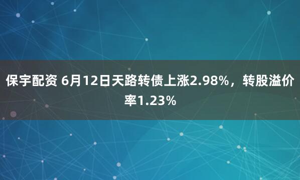 保宇配资 6月12日天路转债上涨2.98%，转股溢价率1.23%