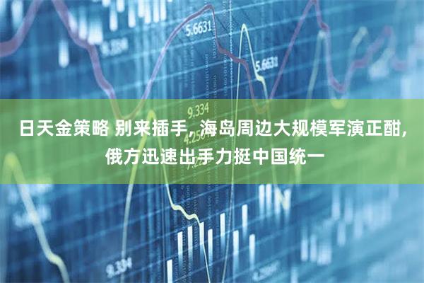 日天金策略 别来插手, 海岛周边大规模军演正酣, 俄方迅速出手力挺中国统一