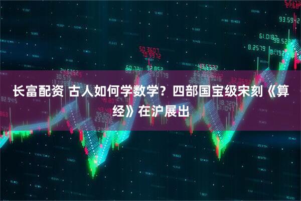 长富配资 古人如何学数学？四部国宝级宋刻《算经》在沪展出
