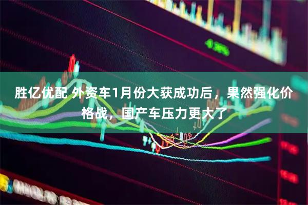 胜亿优配 外资车1月份大获成功后，果然强化价格战，国产车压力更大了