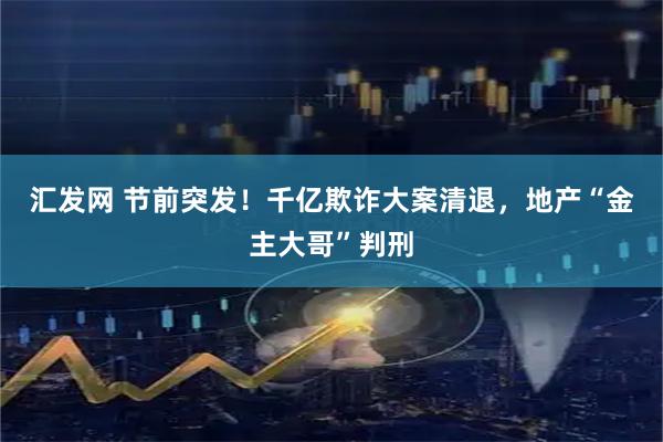 汇发网 节前突发！千亿欺诈大案清退，地产“金主大哥”判刑