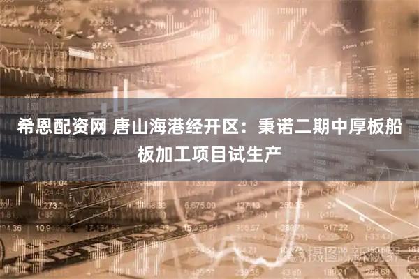 希恩配资网 唐山海港经开区：秉诺二期中厚板船板加工项目试生产