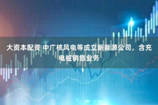 大资本配资 中广核风电等成立新能源公司，含充电桩销售业务
