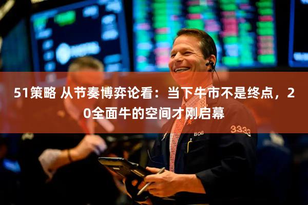 51策略 从节奏博弈论看：当下牛市不是终点，20全面牛的空间才刚启幕