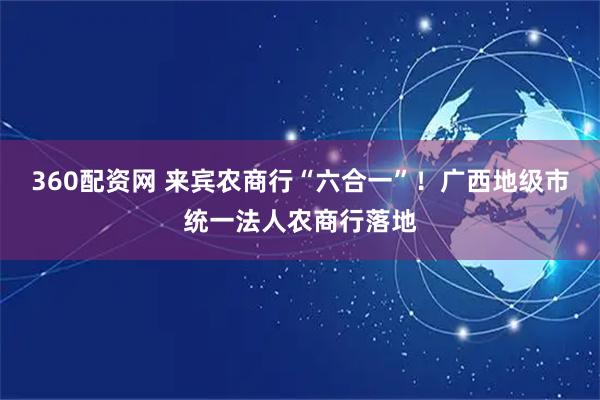 360配资网 来宾农商行“六合一”！广西地级市统一法人农商行落地