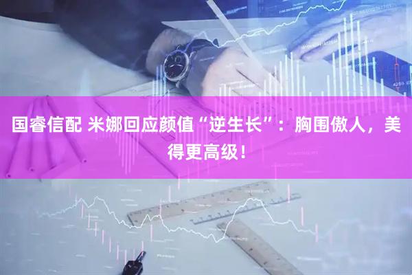 国睿信配 米娜回应颜值“逆生长”：胸围傲人，美得更高级！