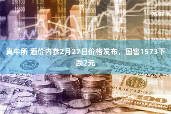 真牛所 酒价内参2月27日价格发布，国窖1573下跌2元