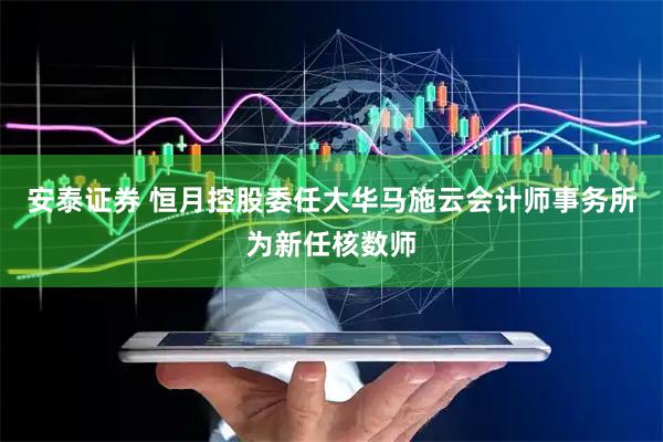 安泰证券 恒月控股委任大华马施云会计师事务所为新任核数师