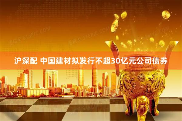 沪深配 中国建材拟发行不超30亿元公司债券