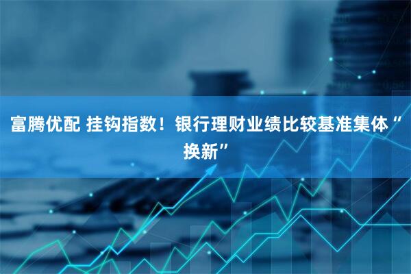 富腾优配 挂钩指数！银行理财业绩比较基准集体“换新”