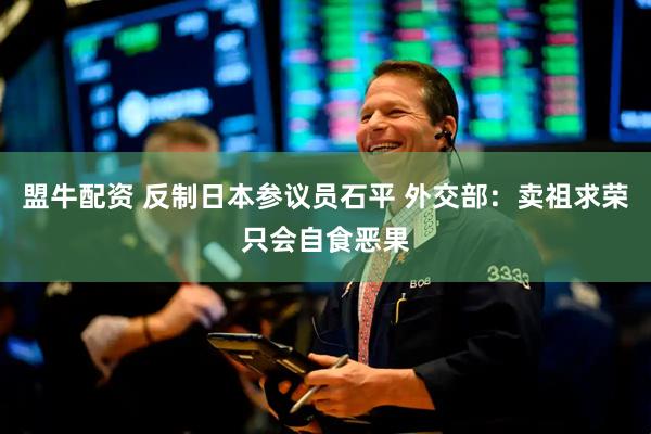 盟牛配资 反制日本参议员石平 外交部：卖祖求荣只会自食恶果