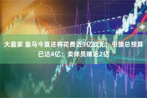 大盈家 皇马今夏还将花费近3亿欧元；引援总预算已达4亿；卖球员赚近2亿
